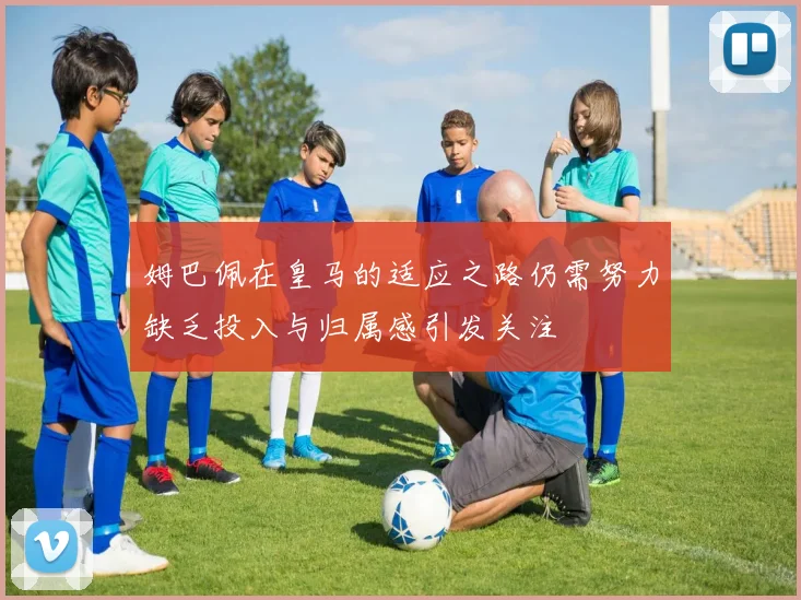 姆巴佩在皇马的适应之路仍需努力缺乏投入与归属感引发关注