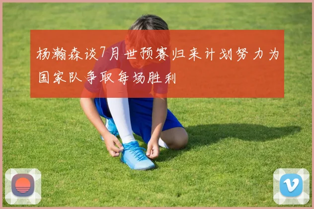 杨瀚森谈7月世预赛归来计划努力为国家队争取每场胜利