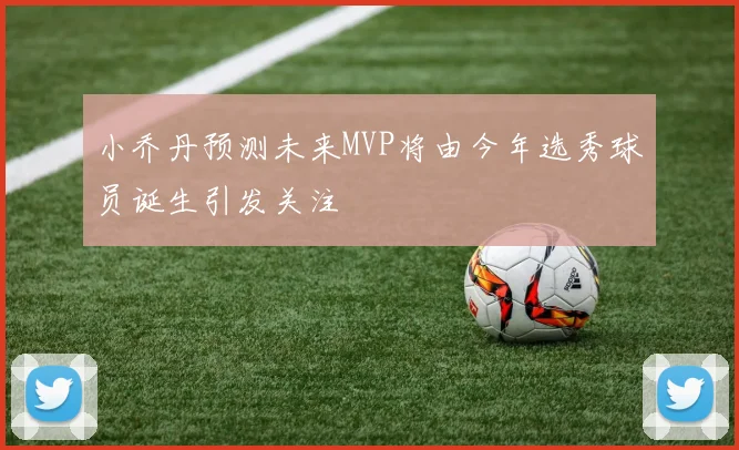小乔丹预测未来MVP将由今年选秀球员诞生引发关注