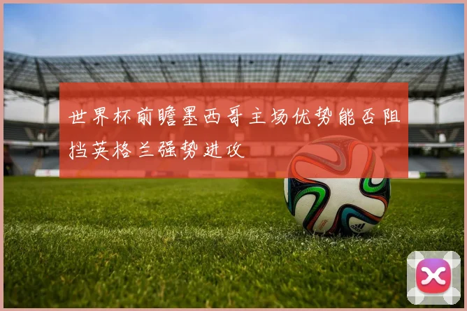 世界杯前瞻墨西哥主场优势能否阻挡英格兰强势进攻