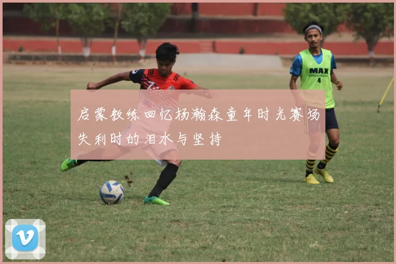 启蒙教练回忆杨瀚森童年时光赛场失利时的泪水与坚持