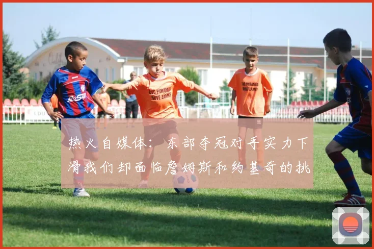 热火自媒体：东部夺冠对手实力下滑我们却面临詹姆斯和约基奇的挑战