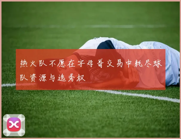 热火队不愿在字母哥交易中耗尽球队资源与选秀权