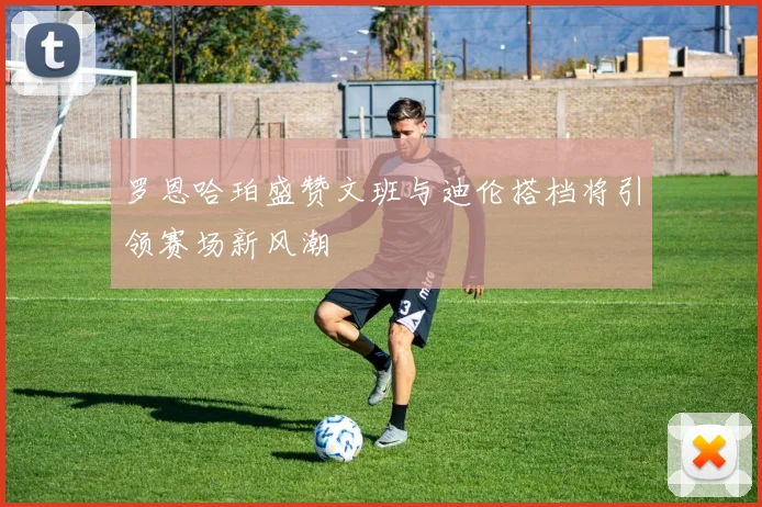 罗恩哈珀盛赞文班与迪伦搭档将引领赛场新风潮