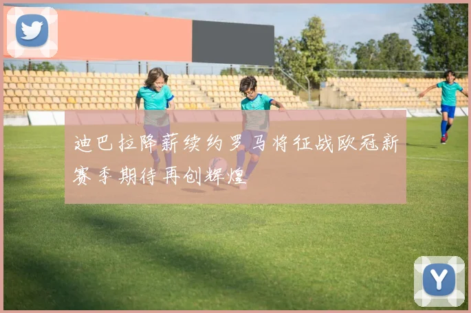 迪巴拉降薪续约罗马将征战欧冠新赛季期待再创辉煌